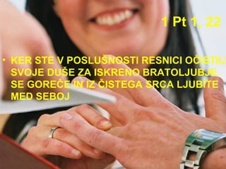 1 Pt 1, 22 KER STE V POSLUŠNOSTI RESNICI OČISTILI SVOJE DUŠE ZA ISKRENO BRATOLJUBJE, SE GOREČE IN IZ ČISTEGA SRCA LJUBÍTE MED SEBOJ  