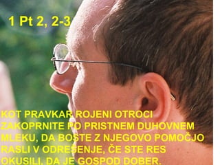 1 Pt 2, 2-3 KOT PRAVKAR ROJENI OTROCI ZAKOPRNITE PO PRISTNEM DUHOVNEM MLEKU, DA BOSTE Z NJEGOVO POMOČJO RASLI V ODREŠENJE, ČE STE RES OKUSILI, DA JE GOSPOD DOBER.  