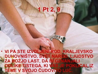 1 Pt 2, 9 VI PA STE IZVOLJENI ROD, KRALJEVSKO DUHOVNIŠTVO, SVET NAROD, LJUDSTVO ZA BOŽJO LAST, DA BI OZNANJALI ODLIKE TISTEGA, KI VAS JE POKLICAL IZ TEME V SVOJO ČUDOVITO LUČ.  