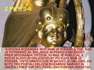 2 Pt 1, 3-6  NJEGOVA BOŽANSKA MOČ NAM JE PODARILA VSE, KAR JE POTREBNO ZA ŽIVLJENJE IN PRAVO POBOŽNOST, PREK SPOZNANJA TISTEGA, KI NAS JE POKLICAL S SVOJO SLAVO IN ODLIČNOSTJO. PO NJIJU NAM JE PODARIL TISTE DRAGOCENE IN NAJVEČJE OBLJUBE, DA BI PO TEH POSTALI DELEŽNI BOŽANSKE NARAVE IN UBEŽALI PRED SVETNO, POŽELJIVO POKVARJENOSTJO.  