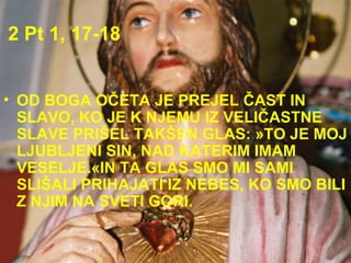 2 Pt 1, 17-18 OD BOGA OČETA JE PREJEL ČAST IN SLAVO, KO JE K NJEMU IZ VELIČASTNE SLAVE PRIŠEL TAKŠEN GLAS: »TO JE MOJ LJUBLJENI SIN, NAD KATERIM IMAM VESELJE.«IN TA GLAS SMO MI SAMI SLIŠALI PRIHAJATI IZ NEBES, KO SMO BILI Z NJIM NA SVETI GORI.  