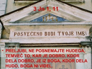 3 Jn 1, 11 PRELJUBI, NE POSNEMAJTE HUDEGA, TEMVEČ TO, KAR JE DOBRO. KDOR DELA DOBRO, JE IZ BOGA, KDOR DELA HUDO, BOGA NI VIDEL. 