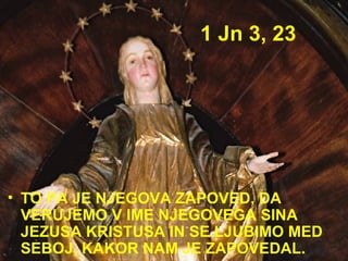 1 Jn 3, 23 TO PA JE NJEGOVA ZAPOVED, DA VERUJEMO V IME NJEGOVEGA SINA JEZUSA KRISTUSA IN SE LJUBIMO MED SEBOJ, KAKOR NAM JE ZAPOVEDAL.  