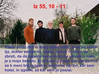 Iz 55, 10 - 11 Kakor pride dež in sneg izpod neba, in se ne vrača tja, dokler zemlje ne napoji, oplodi in stori, da zbrsti, da dá sejalcu seme in kruha uživalcu, tako je z mojo besedo, ki prihaja iz mojih ust: ne povrne se k meni brez uspeha, dokler ne opravi, kar sem hotel, in izpolni, za kar sem jo poslal. 