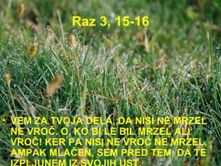 Raz 3, 15-16 VEM ZA TVOJA DELA, DA NISI NE MRZEL NE VROČ. O, KO BI LE BIL MRZEL ALI VROČ! KER PA NISI NE VROČ NE MRZEL, AMPAK MLAČEN, SEM PRED TEM, DA TE IZPLJUNEM IZ SVOJIH UST. 