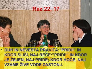 Raz 22, 17 DUH IN NEVESTA PRAVITA:”PRIDI!” IN KDOR SLIŠI, NAJ REČE:”PRIDI!” IN KDOR JE ŽEJEN, NAJ PRIDE; KDOR HOČE, NAJ VZAME ŽIVE VODE ZASTONJ. 