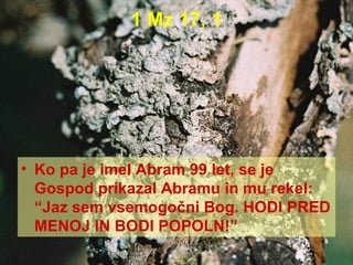 1 Mz 17, 1 Ko pa je imel Abram 99 let, se je Gospod prikazal Abramu in mu rekel: “Jaz sem vsemogočni Bog. HODI PRED MENOJ IN BODI POPOLN!” 
