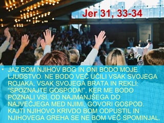 Jer 31, 33-34 JAZ BOM NJIHOV BOG IN ONI BODO MOJE LJUDSTVO. NE BODO VEČ UČILI VSAK SVOJEGA ROJAKA, VSAK SVOJEGA BRATA IN REKLI: “SPOZNAJTE GOSPODA!”, KER ME BODO POZNALI VSI, OD NAJMANJŠEGA DO NAJVEČJEGA MED NJIMI, GOVORI GOSPOD. KAJTI NJIHOVO KRIVDO BOM ODPUSTIL IN NJIHOVEGA GREHA SE NE BOM VEČ SPOMINJAL. 