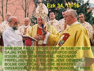 Ezk 34, 15-16 SAM BOM PASEL SVOJE OVCE IN SAM JIM BOM DAJAL POČITEK, GOVORI GOSPOD BOG. IZGUBLJENE BOM POISKAL, RAZGNANE PRIPELJAL NAZAJ, POLOMLJENE OBVEZAL, BOLNE OKREPČAL, REJENE IN KREPKE OBVAROVAL. PASEL JIH BOM, KAKOR JE PRAV. 
