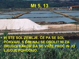 Mt 5, 13 VI STE SOL ZEMLJE. ČE PA SE SOL POKVARI, S ČIM NAJ SE OSOLI? NI ZA DRUGO, KAKOR DA SE VRŽE PROČ IN JO LJUDJE POHODIJO. 