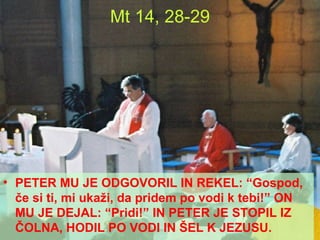 PETER MU JE ODGOVORIL IN REKEL: “Gospod, če si ti, mi ukaži, da pridem po vodi k tebi!” ON MU JE DEJAL: “Pridi!” IN PETER JE STOPIL IZ ČOLNA, HODIL PO VODI IN ŠEL K JEZUSU. Mt 14, 28-29 