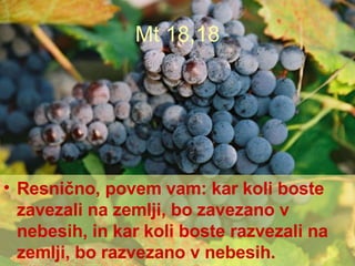 Mt 18,18 Resnično, povem vam: kar koli boste zavezali na zemlji, bo zavezano v nebesih, in kar koli boste razvezali na zemlji, bo razvezano v nebesih. 