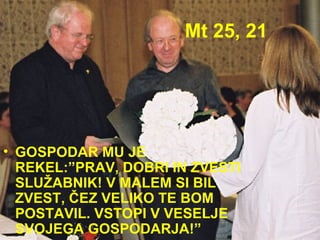 Mt 25, 21 GOSPODAR MU JE REKEL:”PRAV, DOBRI IN ZVESTI SLUŽABNIK! V MALEM SI BIL ZVEST, ČEZ VELIKO TE BOM POSTAVIL. VSTOPI V VESELJE SVOJEGA GOSPODARJA!” 