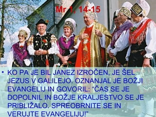 Mr 1, 14-15 KO PA JE BIL JANEZ IZROČEN, JE ŠEL JEZUS V GALILEJO. OZNANJAL JE BOŽJI EVANGELIJ IN GOVORIL: “ČAS SE JE DOPOLNIL IN BOŽJE KRALJESTVO SE JE PRIBLIŽALO. SPREOBRNITE SE IN VERUJTE EVANGELIJU!” 