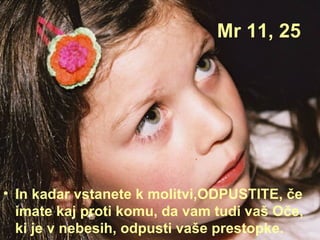 Mr 11, 25 In kadar vstanete k molitvi,ODPUSTITE, če imate kaj proti komu, da vam tudi vaš Oče, ki je v nebesih, odpusti vaše prestopke. 