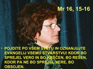 Mr 16, 15-16 POJDITE PO VSEM SVETU IN OZNANJUJTE EVANGELIJ VSEMU STVARSTVU! KDOR BO SPREJEL VERO IN BO KRŠČEN, BO REŠEN, KDOR PA NE BO SPREJEL VERE, BO OBSOJEN. 