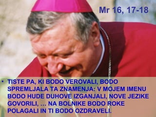 Mr 16, 17-18 TISTE PA, KI BODO VEROVALI, BODO SPREMLJALA TA ZNAMENJA: V MOJEM IMENU BODO HUDE DUHOVE IZGANJALI, NOVE JEZIKE GOVORILI, … NA BOLNIKE BODO ROKE POLAGALI IN TI BODO OZDRAVELI. 