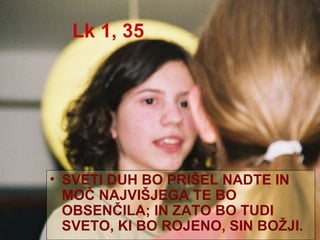 Lk 1, 35 SVETI DUH BO PRIŠEL NADTE IN MOČ NAJVIŠJEGA TE BO OBSENČILA; IN ZATO BO TUDI SVETO, KI BO ROJENO, SIN BOŽJI. 