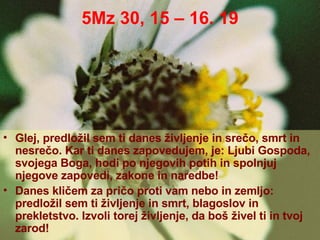 5Mz 30, 15 – 16. 19 Glej, predložil sem ti danes življenje in srečo, smrt in nesrečo. Kar ti danes zapovedujem, je: Ljubi Gospoda, svojega Boga, hodi po njegovih potih in spolnjuj njegove zapovedi, zakone in naredbe! Danes kličem za pričo proti vam nebo in zemljo: predložil sem ti življenje in smrt, blagoslov in prekletstvo. Izvoli torej življenje, da boš živel ti in tvoj zarod! 