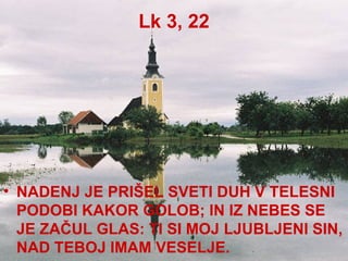 Lk 3, 22 NADENJ JE PRIŠEL SVETI DUH V TELESNI PODOBI KAKOR GOLOB; IN IZ NEBES SE JE ZAČUL GLAS: TI SI MOJ LJUBLJENI SIN, NAD TEBOJ IMAM VESELJE. 