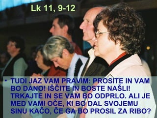 Lk 11, 9-12 TUDI JAZ VAM PRAVIM: PROSITE IN VAM BO DANO! IŠČITE IN BOSTE NAŠLI! TRKAJTE IN SE VAM BO ODPRLO. ALI JE MED VAMI OČE, KI BO DAL SVOJEMU SINU KAČO, ČE GA BO PROSIL ZA RIBO? 