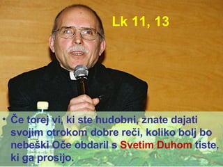 Lk 11, 13 Če torej vi, ki ste hudobni, znate dajati svojim otrokom dobre reči, koliko bolj bo nebeški Oče obdaril s  Svetim Duhom  tiste, ki ga prosijo. 
