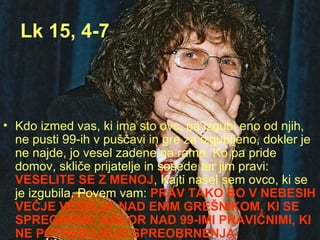 Lk 15, 4-7 Kdo izmed vas, ki ima sto ovc, pa izgubi eno od njih, ne pusti 99-ih v puščavi in gre za izgubljeno, dokler je ne najde, jo vesel zadene na rame. Ko pa pride domov, skliče prijatelje in sosede ter jim pravi:  VESELITE SE Z MENOJ , Kajti našel sem ovco, ki se je izgubila. Povem vam:  PRAV TAKO BO V NEBESIH VEČJE VESELJE NAD ENIM GREŠNIKOM, KI SE SPREOBRNE, KAKOR NAD 99-IMI PRAVIČNIMI, KI NE POTREBUJEJO SPREOBRNENJA . 