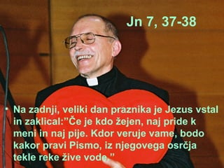 Jn 7, 37-38 Na zadnji, veliki dan praznika je Jezus vstal in zaklical:”Če je kdo žejen, naj pride k meni in naj pije. Kdor veruje vame, bodo kakor pravi Pismo, iz njegovega osrčja tekle reke žive vode.” 