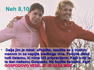 Neh 8,10  Dalje jim je rekel: »Pojdite, nasitite se s tolstim mesom in se napijte sladkega vina. Pošljite delež tudi tistemu, ki nima nič pripravljeno. Kajti svet je ta dan našemu Gospodu. Ne bodite žalostni, kajti  GOSPODOVO VESELJE JE VAŠA MOČ .« 