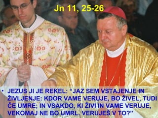 Jn 11, 25-26 JEZUS JI JE REKEL: “JAZ SEM VSTAJENJE IN ŽIVLJENJE: KDOR VAME VERUJE, BO ŽIVEL, TUDI ČE UMRE; IN VSAKDO, KI ŽIVI IN VAME VERUJE, VEKOMAJ NE BO UMRL. VERUJEŠ V TO?” 