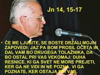 Jn 14, 15-17 ČE ME LJUBITE, SE BOSTE DRŽALI MOJIH ZAPOVEDI; JAZ PA BOM PROSIL OČETA IN DAL VAM BO DRUGEGA TOLAŽNIKA, DA BO OSTAL PRI VAS VEKOMAJ: DUHA RESNICE, KI GA SVET NE MORE PREJETI, KER GA NE VIDI IN NE POZNA. VI GA POZNATE, KER OSTAJA PRI VAS. 