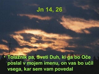 Jn 14, 26 Tolažnik pa, Sveti Duh, ki ga bo Oče poslal v mojem imenu, on vas bo učil vsega, kar sem vam povedal 