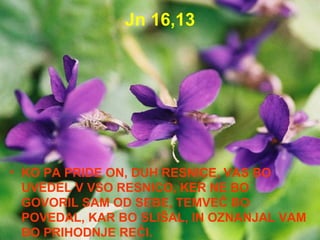 Jn 16,13 KO PA PRIDE ON, DUH RESNICE, VAS BO UVEDEL V VSO RESNICO, KER NE BO GOVORIL SAM OD SEBE, TEMVEČ BO POVEDAL, KAR BO SLIŠAL, IN OZNANJAL VAM BO PRIHODNJE REČI. 