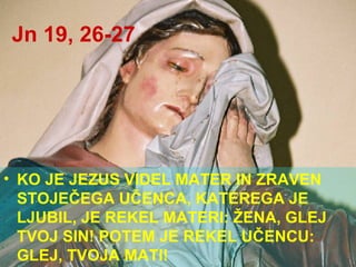 Jn 19, 26-27 KO JE JEZUS VIDEL MATER IN ZRAVEN STOJEČEGA UČENCA, KATEREGA JE LJUBIL, JE REKEL MATERI: ŽENA, GLEJ TVOJ SIN! POTEM JE REKEL UČENCU: GLEJ, TVOJA MATI!  