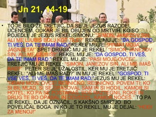 Jn 21, 14-19 TO JE BILO ŽE TRETJIČ, DA SE JE JEZUS RAZODEL UČENCEM, ODKAR JE BIL OBUJEN OD MRTVIH. KO SO POJEDLI, JE JEZUS REKEL SIMONU:   “SIMON, JANEZOV SIN, ALI ME LJUBIŠ BOLJ KOT TILE?”   REKEL MU JE:   “DA GOSPOD, TI VEŠ, DA TE IMAM RAD.”   REKEL MU JE:   “HRANI MOJA JAGNJETA!”   SPET DRUGIČ MU JE REKEL:   “SIMON, JANEZOV SIN, ALI ME LJUBIŠ?”   REKEL MU JE:   “DA GOSPOD, TI VEŠ, DA TE IMAM RAD.”   REKEL MU JE:   “PASI MOJE OVCE!”   TRETJIČ MU JE REKEL:   “SIMON, JANEZOV SIN, ALI ME IMAŠ RAD?”   PETER SE JE UŽALOSTIL, KER MU JE TRETJIČ REKEL: “ALI ME IMAŠ RAD?” IN MU JE REKEL:   “GOSPOD, TI VSE VEŠ, TI VEŠ, DA TE IMAM RAD.” JEZUS MU JE REKEL:   “HRANI MOJE OVCE! RESNIČNO, RESNIČNO, POVEM TI: KO SI BIL MLAD, SI SE OPASOVAL SAM IN SI HODIL, KAMOR SI HOTEL; KO PA SE POSTARAŠ, BOŠ RAZTEGNIL ROKE IN DRUG TE BO OPASAL IN ODVEDEL, KAMOR NOČEŠ.”   TO PA JE REKEL, DA JE OZNAČIL, S KAKŠNO SMRTJO  BO POVELIČAL BOGA. IN KO JE TO REKEL, MU JE DEJAL:   “HODI ZA MENOJ!” 