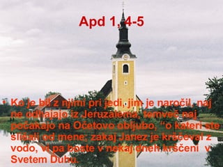 Apd 1, 4-5 Ko je bil z njimi pri jedi, jim je naročil, naj ne odhajajo iz Jeruzalema, temveč naj počakajo na Očetovo obljubo, “o kateri ste slišali od mene; zakaj Janez je krščeval z vodo, vi pa boste v nekaj dneh krščeni  v Svetem Duhu. 