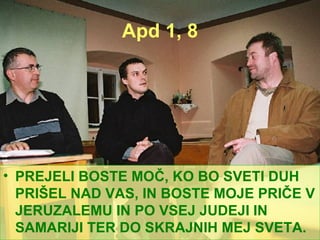 Apd 1, 8 PREJELI BOSTE MOČ, KO BO SVETI DUH PRIŠEL NAD VAS, IN BOSTE MOJE PRIČE V JERUZALEMU IN PO VSEJ JUDEJI IN SAMARIJI TER DO SKRAJNIH MEJ SVETA. 