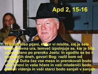 Apd 2, 15-16 Ti ljudje niso pijani, kakor vi mislite, saj je šele tretja dnevna ura, temveč izpolnjuje se, kar je bilo napovedano po preroku Joelu: In zgodilo se bo v poslednjih dneh, govori Bog: razlil bom od svojega Duha čez vse meso in prerokovali bodo vaši sinovi in vaše hčere in vaši mladeniči bodo gledali videnja in vaši starci bodo sanjali v sanjah. 