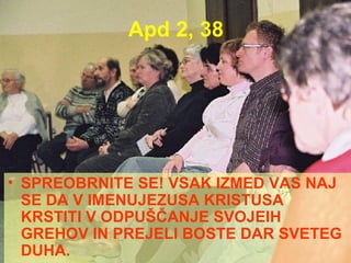 Apd 2, 38 SPREOBRNITE SE! VSAK IZMED VAS NAJ SE DA V IMENUJEZUSA KRISTUSA KRSTITI V ODPUŠČANJE SVOJEIH GREHOV IN PREJELI BOSTE DAR SVETEG DUHA. 