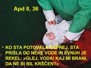 Apd 8, 36 KO STA POTOVALA NAPREJ, STA PRIŠLA DO NEKE VODE IN EVNUH JE REKEL: »GLEJ, VODA! KAJ MI BRANI, DA NE BI BIL KRŠČEN?«  