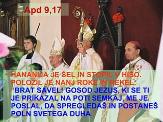 Apd 9,17 HANANIJA JE ŠEL IN STOPIL V HIŠO. POLOŽIL JE NANJ ROKE IN REKEL: “ BRAT SAVEL! GOSOD JEZUS, KI SE TI JE PRIKAZAL NA POTI SEMKAJ, ME JE POSLAL, DA SPREGLEDAŠ IN POSTANEŠ POLN SVETEGA DUHA .” 
