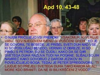 Apd 10, 43-48 O NJEM PRIČUJEJO VSI PREROKI: “ VSAKOMUR, KI VERUJE VANJ, SO V NJEGOVEM IMENU ODPUŠČENI GREHI .” KO JE ŠE GOVORIL TE BESEDE, JE PRIŠEL SVETI DUH NAD VSE, KI SO POSLUŠALI BESEDO. VERNIKI IZ OBREZE, KI SO PRIŠLI S PETROM, SO SE ČUDILI, KAKO DA SE DAR SVETEGA DUHA RAZLIVA TUDI NA POGANE; SLIŠALI SO JIH NAMREČ KAKO GOVORIJO Z DAROM JEZIKOV IN POVELIČUJEJO BOGA. TEDAJ JE PETER SPREGOVORIL: “ TI LJUDJE SO PREJELI SVETEGA DUHA TAKO KAKOR MI. ALI MORE KDO BRANITI, DA NE BI BILI KRŠČENI Z VODO ?”  