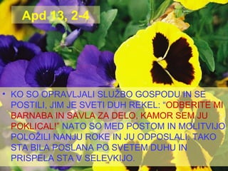 Apd 13, 2-4 KO SO OPRAVLJALI SLUŽBO GOSPODU IN SE POSTILI, JIM JE SVETI DUH REKEL: “ ODBERITE MI BARNABA IN SAVLA ZA DELO, KAMOR SEM JU POKLICAL!”   NATO SO MED POSTOM IN MOLITVIJO POLOŽILI NANJU ROKE IN JU ODPOSLALI. TAKO STA BILA POSLANA PO SVETEM DUHU IN PRISPELA STA V SELEVKIJO. 