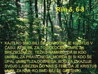 Rim 5, 6-8 KAJTI KO SMO BILI ŠE SLABOTNI, JE KRISTUS V ČASU, KI JE BIL ZA TO DOLOČEN, UMRL ZA BREZBOŽNEŽE. TEŽKO NAMREČ, DA BI KDO UMIRAL ZA PRAVIČNEGA, MORDA BI SI KDO ŠE UPAL UMRETI ZA DOBREGA. BOG PA IZKAZUJE SVOJO LJUBEZEN DO NAS S TEM, DA JE KRISTUS UMRL ZA NAS, KO SMO BILI ŠE GREŠNIKI. 
