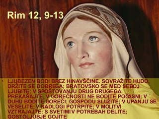 Rim 12, 9-13 LJUBEZEN BODI BREZ HINAVŠČINE. SOVRAŽITE HUDO, DRŽITE SE DOBREGA; BRATOVSKO SE MED SEBOJ LJUBITE; V SPOŠTOVANJU DRUG DRUGEGA PREKAŠAJTE, V GOREČNOSTI NE BODITE POČASNI; V DUHU BODITE GOREČI; GOSPODU SLUŽITE; V UPANJU SE VESELITE; V NADLOGI POTRPITE; V MOLITVI VZTRAJAJTE; S SVETIMI V POTREBAH DELITE; GOSTOLJUBJE GOJITE 