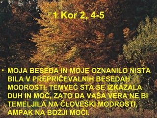 1 Kor 2, 4-5 MOJA BESEDA IN MOJE OZNANILO NISTA BILA V PREPRIČEVALNIH BESEDAH MODROSTI, TEMVEČ STA SE IZKAZALA DUH IN MOČ, ZATO DA VAŠA VERA NE BI TEMELJILA NA ČLOVEŠKI MODROSTI, AMPAK NA BOŽJI MOČI.  