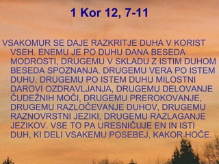 1 Kor 12, 7-11 VSAKOMUR SE DAJE RAZKRITJE DUHA V KORIST VSEH. ENEMU JE PO DUHU DANA BESEDA MODROSTI, DRUGEMU V SKLADU Z ISTIM DUHOM BESEDA SPOZNANJA. DRUGEMU VERA PO ISTEM DUHU, DRUGEMU PO ISTEM DUHU MILOSTNI DAROVI OZDRAVLJANJA, DRUGEMU DELOVANJE ČUDEŽNIH MOČI, DRUGEMU PREROKOVANJE, DRUGEMU RAZLOČEVANJE DUHOV, DRUGEMU RAZNOVRSTNI JEZIKI, DRUGEMU RAZLAGANJE JEZIKOV. VSE TO PA URESNIČUJE EN IN ISTI DUH, KI DELI VSAKEMU POSEBEJ, KAKOR HOČE. 