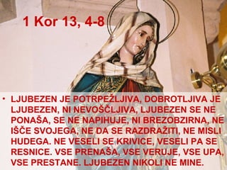 1 Kor 13, 4-8 LJUBEZEN JE POTRPEŽLJIVA, DOBROTLJIVA JE LJUBEZEN, NI NEVOŠČLJIVA, LJUBEZEN SE NE PONAŠA, SE NE NAPIHUJE, NI BREZOBZIRNA, NE IŠČE SVOJEGA, NE DA SE RAZDRAŽITI, NE MISLI HUDEGA. NE VESELI SE KRIVICE, VESELI PA SE RESNICE. VSE PRENAŠA, VSE VERUJE, VSE UPA, VSE PRESTANE. LJUBEZEN NIKOLI NE MINE. 