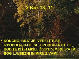 2 Kor 13, 11 KONČNO, BRATJE, VESELITE SE, IZPOPOLNJUJTE SE, SPODBUJAJTE SE, BODITE ISTIH MISLI, ŽIVITE V MIRU, PA BO BOG LJUBEZNI IN MIRU Z VAMI.  