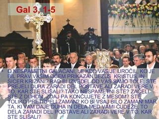 Gal 3, 1-5 O NESPAMETNI GALAČANI, LE KDO VAS JE UROČIL, KO JE BIL PRAV VAŠIM OČEM PRIKAZAN JEZUS  KRISTUS, IN SICER KRIŽANI? RAD BI IZVEDEL OD VAS SAMO TOLE: STE PREJELI DUHA ZARADI DEL POSTAVE ALI ZARADI VERE V TO, KAR STE SLIŠALI? TAKO NESPAMETNI STE? ZAČELI STE Z DUHOM, ZDAJ PA KONČUJETE Z MESOM? STE TOLIKO PRETRPELI ZAMAN? KO BI VSAJ BILO ZAMAN! MAR TA, KI VAM DAJE DUHA IN DELA MED VAMI ČUDEŽE, TO DELA ZARADI DEL POSTAVE ALI ZARADI VERE V TO, KAR STE SLIŠALI? 